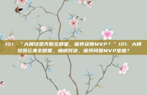 121. “大牌球员齐聚全明星，谁将获得MVP？”121. 大牌球员云集全明星，巅峰对决，谁将问鼎MVP宝座？