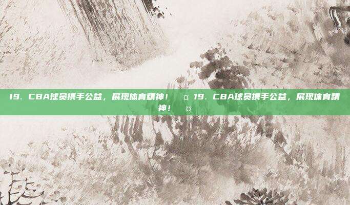 19. CBA球员携手公益，展现体育精神！🤝19. CBA球员携手公益，展现体育精神！🤝