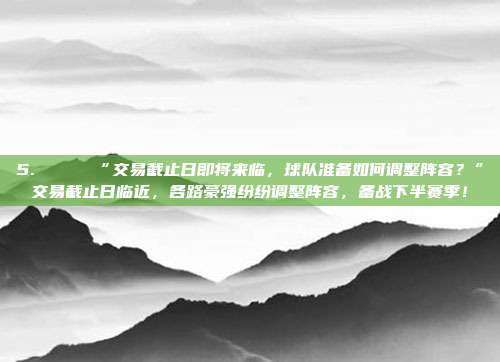 5. 🔄 “交易截止日即将来临，球队准备如何调整阵容？”交易截止日临近，各路豪强纷纷调整阵容，备战下半赛季！