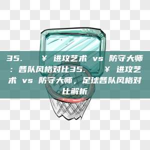 35. 🔥 进攻艺术 vs 防守大师：各队风格对比35. 🔥 进攻艺术 vs 防守大师，足球各队风格对比解析