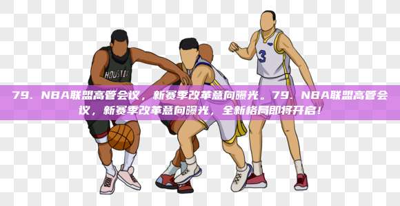 79. NBA联盟高管会议，新赛季改革意向曝光。79. NBA联盟高管会议，新赛季改革意向曝光，全新格局即将开启！