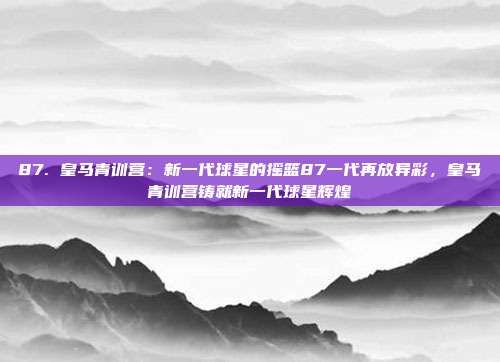 87. 皇马青训营：新一代球星的摇篮87一代再放异彩，皇马青训营铸就新一代球星辉煌